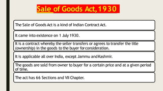 Sale of Goods Act,1930
The Sale of Goods Act is a kind of Indian ContractAct.
It came into existence on 1 July 1930.
It is a contract whereby the seller transfers or agrees to transfer the title
(ownership) in the goods to the buyer forconsideration.
It is applicable all over India, except Jammu andKashmir.
The goods are sold from owner to buyer for a certain price and at a given period
of time.
The act has 66 Sections and VII Chapter.
 