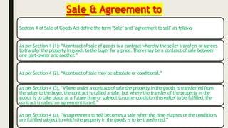 Sale & Agreement to
sell
Section 4 of Sale of Goods Act define the term "Sale" and "agreement to sell" as follows-
As per Section 4 (1): “Acontract of sale of goods is a contract whereby the seller transfers or agrees
to transfer the property in goods to the buyer for a price. There may be a contract of sale between
one part-owner andanother.”
As per Section 4 (2), “Acontract of sale may be absolute or conditional.”
As per Section 4 (3), “Where under a contract of sale the property in the goods is transferred from
the seller to the buyer
, the contract is called a sale, but where the transfer of the property in the
goods is to take place at a future time or subject to some condition thereafter to be fulfilled, the
contract is called an agreement to sell.”
As per Section 4 (a), “An agreement to sell becomes a sale when the time elapses or the conditions
are fulfilled subject to which the property in the goods is to be transferred.”
 