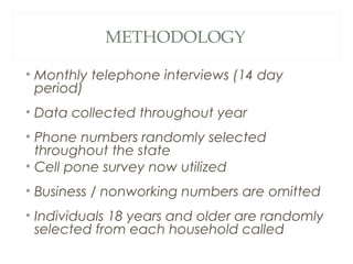 METHODOLOGY
• Monthly telephone interviews (14 day
period)
• Data collected throughout year
• Phone numbers randomly selected
throughout the state
• Cell pone survey now utilized
• Business / nonworking numbers are omitted
• Individuals 18 years and older are randomly
selected from each household called
 