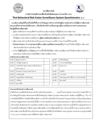 แบบสัมภาษณ์
การสารวจพฤติกรรมเสี่ยงโรคไม่ติดต่อและการบาดเจ็บ 2558
Thai Behavioral Risk Factor Surveillance System Questionnaire 2015
แบบสัมภาษณ์ชุดนี้เป็นเครื่องมือที่ใช้ในการเก็บข้อมูลการสารวจ สาหรับผู้สัมภาษณ์อ่านคาถามให้ผู้รับการสัมภาษณ์
ตอบเองหรืออ่านคาตอบให้เลือกตอบ เครื่องมือวัดจะมีความเที่ยงตรงสูง ผู้สัมภาษณ์ไม่ควรถามคาถามของตนเอง
ข้อปฏิบัติในการสัมภาษณ์
1. ผู้สัมภาษณ์ต้องผ่านการอบรมเพื่อทาความเข้าใจแบบสัมภาษณ์และการใช้คู่มือประกอบการสัมภาษณ์
2. แบบสัมภาษณ์แต่ละส่วนมีการแนะนาการสัมภาษณ์เพื่อทาความเข้าใจถูกต้องตรงกันระหว่างผู้สัมภาษณ์กับผู้รับการสัมภาษณ์
จึงให้ผู้สัมภาษณ์อ่านข้อความหลังข้อความ ผู้สัมภาษณ์โปรดอ่านข้อความ ทุกครั้ง
3. ผู้สัมภาษณ์ถามคาถามเรียงลาดับตามที่ Application Program บนเครื่อง Tablet กาหนดไว้ให้ถามทุกข้อ
4. โปรดอ่านคาตอบ หรือ อ่านคาตอบถ้าผู้รับการสัมภาษณ์ไม่สามารถตอบได้ ถูกกาหนดไว้ เพื่อช่วยให้ผู้รับการสัมภาษณ์
เลือกคาตอบที่ตรงกับความเป็นจริงมากที่สุด
5. คาตอบ ไม่รู้/ไม่แน่ใจ และ ไม่ตอบ ถูกกาหนดขึ้นเพื่อให้สิทธิ์ผู้รับการสัมภาษณ์ ผู้สัมภาษณ์ จึงไม่ต้องอ่านข้อความดังกล่าว
แต่ควรสอบทานหรือประเมินว่าเป็นสิ่งที่ผู้รับการสัมภาษณ์ต้องการตอบ
องค์ประกอบแบบสัมภาษณ์
ส่วนที่ 0 ข้อมูลทางประชากร ส่วนที่ 8 ไขมันในเลือดสูง
ส่วนที่ 1 การรับรู้สถานะสุขภาพ ส่วนที่ 9 ภาวะความดันโลหิตสูง
ส่วนที่ 2 การเข้าถึงบริการสุขภาพและความพึงพอใจในการ
รับบริการสุขภาพ
ส่วนที่ 10 โรคเบาหวาน
ส่วนที่ 3 กิจกรรมทางกายและการออกกาลังกาย ส่วนที่ 11 โรคเรื้อรัง
ส่วนที่ 4 การกินผักผลไม้ ส่วนที่ 12 การบาดเจ็บ
ส่วนที่ 5 การสูบบุหรี่และการบริโภคยาสูบ ส่วนที่13 โรคกระดูกและกล้ามเนื้อจากกการประกอบอาชีพ
ส่วนที่ 6 การดื่มสุรา ส่วนที่ 14 สุขภาพสตรี
ส่วนที่ 7 คุณภาพชีวิต
คาแนะนาตัวก่อนทาการสัมภาษณ์
สวัสดีครับ/ค่ะ ผม/ดิฉันเป็นตัวแทนจากสานักงานป้ องกันควบคุมโรค........ ...ขณะนี้กรมควบคุมโรค กระทรวงสาธารณสุข ได้ทาการ
สารวจข้อมูลเกี่ยวกับสุขภาพของประชาชนเพื่อเป็นข้อมูลในการพัฒนาระบบสุขภาพของประเทศ โดยสัมภาษณ์ผู้ที่มีอายุ 15 ถึง 79 ปี
ท่านเป็นผู้หนึ่งที่ได้รับการคัดเลือกเพื่อตอบข้อคาถามเหล่านี้ท่านมั่นใจได้ว่าคาตอบของท่านจะถูกเก็บเป็นความลับและไม่ถูกเปิดเผย
แก่หน่วยงานรัฐและหน่วยงานเอกชนใดๆทั้งสิ้น การรายงานผลเป็นการรายงานโดยรวมของทุกคน การสัมภาษณ์ใช้เวลาประมาณ 30
นาที ท่านไม่จาเป็นต้องตอบคาถามทุกข้อหากไม่ต้องการตอบ ท่านสามารถปฏิเสธการตอบคาถามนั้นได้ ซึ่งการปฏิเสธเข้าร่วมการ
สารวจครั้งนี้จะไม่มีผลต่อการใช้บริการสุขภาพที่ท่านได้รับ หากท่านมีข้อสงสัยเกี่ยวกับการสารวจครั้งนี้ท่านสามารถสอบถามได้จาก
พนักงานสัมภาษณ์ หรือ ที่สานักงานป้ องกันควบคุมโรคเขต หรือที่สานักโรคไม่ติดต่อ กรมควบคุมโรค กระทรวงสาธารณสุข โทรศัพท์
02-590-3962-64 โดยสอบถามสถานที่ติดต่อจากผู้ทาการสัมภาษณ์
 