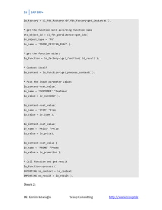 16 SAP BRF+
Dr. Kerem Köseoğlu Tesuji Consulting http://www.tesuji.biz
lo_factory = cl_fdt_factory=>if_fdt_factory~get_instance( ).
* get the function GUID according function name
ets_object_id = cl_fdt_persistence=>get_ids(
iv_object_type = 'FU'
iv_name = ‘ZDEMO_PRICING_FUNC’ ).
* get the function object
lo_function = lo_factory->get_function( id_result ).
* Context itself
lo_context = lo_function->get_process_context( ).
* Pass the input parameter values
lo_context->set_value(
iv_name = ‘CUSTOMER' "Customer
ia_value = lv_customer ).
lo_context->set_value(
iv_name = 'ITEM' "Item
ia_value = iv_item ).
lo_context->set_value(
iv_name = 'PRICE’ "Price
ia_value = lv_price).
lo_context->set_value (
iv_name = 'PROMO' “Promo
ia_value = iv_promotion ).
* Call function and get result
lo_function->process (
EXPORTING io_context = lo_context
IMPORTING eo_result = lo_result ).
Örnek 2:
 