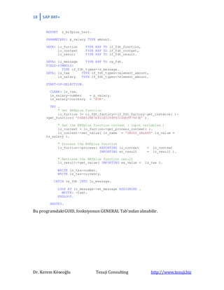 18 SAP BRF+
Dr. Kerem Köseoğlu Tesuji Consulting http://www.tesuji.biz
REPORT z_brfplus_test.
PARAMETERS: p_salary TYPE amount.
DATA: lo_fuction TYPE REF TO if_fdt_function,
lo_context TYPE REF TO if_fdt_context,
lo_result TYPE REF TO if_fdt_result.
DATA: lo_message TYPE REF TO cx_fdt.
FIELD-SYMBOLS:
TYPE if_fdt_types=>s_message.
DATA: ls_tax TYPE if_fdt_types=>element_amount,
ls_salary TYPE if_fdt_types=>element_amount.
START-OF-SELECTION.
CLEAR: ls_tax.
ls_salary-number = p_salary.
ls_salary-currency = 'EUR'.
TRY .
" Get BRFplus function
lo_fuction ?= cl_fdt_factory=>if_fdt_factory~get_instance( )-
>get_function( 'D4AE52BE7EF21ED284F8C146EFF7943E' ).
" Set the BRFplus function context ( input variables )
lo_context = lo_fuction->get_process_context( ).
lo_context->set_value( iv_name = 'GROSS_SALARY' ia_value =
ls_salary ).
" Process the BRFplus function
lo_fuction->process( EXPORTING io_context = lo_context
IMPORTING eo_result = lo_result ).
" Retrieve the BRFplus function result
lo_result->get_value( IMPORTING ea_value = ls_tax ).
WRITE ls_tax-number.
WRITE ls_tax-currency.
CATCH cx_fdt INTO lo_message.
LOOP AT lo_message->mt_message ASSIGNING .
WRITE: -text.
ENDLOOP.
ENDTRY.
Bu programdaki GUID, fonksiyonun GENERAL Tab’ından alınabilir.
 