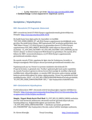 44 SAP BRF+
Dr. Kerem Köseoğlu Tesuji Consulting http://www.tesuji.biz
o İş akışı Interaction’u için örnek: http://scn.sap.com/docs/DOC-4568
 Context Change: Context değişkenlerinin değerleriyle oynama
Genişletme / Kişiselleştirme
BRF+ Nesnelerini Z’li Programda Göstermek
BRF+ nesnelerini, kendi Z’li Web Dynpro uygulamalarımızda gösterebiliyoruz.
Detaylar: http://scn.sap.com/docs/DOC-4578
Bu başlık başta bana ilginç gelse de; kaynakları ve özellikle
"FDT_WD_DEMO_EMBED_UI" adlı Web Dynpro uygulamasını incelediğimde şunu
gördüm: Buradaki bütün hikaye, BRF kapsamında SAP tarafından geliştirilmiş olan
"BRF Object Viewer"ı Z'li Web Dynpro'ya gömmekten ibaret. Z'li Web Dynpro
uygulamamıza FDT_IWD_OBJECT_MANAGER'i dahil ediyoruz. Bunun içini de
inceledim - CL_FDT_WD_FACTORY=>IF_FDT_WD_FACTORY~GET_VIEWER( ) ile bir
Viewer alınıyor ve dönen Component Web Dynpro'ya gömülüyor. Bu sayede, ID'si
bilinen bir BRF+ nesnesini (fonksiyon, vs) Z'li Web Dynpro uygulamasında
görüntülemek mümkün oluyor.
Bu sayede; mesela Z'li bir uygulama ile ilgisi olan bir fonksiyonu, formülü, vs
Hotspot mantığında Web Dynpro ekranı içerisinde görüntülemek mümkün olur.
Yapılamayacak şey ise; Viewer'ın içerisine müdahele ederek kendi Z'li
Property'lerimizi, vs gömmek olur. Toolbar'ı gizlemek gibi basit şeyler yapılabilse
de; mesela Function'u gösteren ekranı Screen Exit mantığı ile modifiye edip kendi
özelliklerimizi ekleyebileceğimiz ve standart BRF ekranının sadece işimize geldiği
kadarını gösterebileceğimiz bir imkan algılayamadım. Viewer'da yapılabilecek basit
modifikasyonlar; SE24 -> IF_FDT_WD_CONFIGURATION Method'larında görülebilir;
"IF_FDT_WD_USER_CONFIGURATION~SET_*" diye başlayanlara bakabilirsiniz.
BRF+ Görünümlerini Kişiselleştirme
Farklı kullanıcıların BRF+ ekranında nelerle karşılaşacağını organize edebiliyoruz.
Detaylar: http://scn.sap.com/community/brm/blog/2012/12/18/controlling-the-
ui-appearance-of-the-brfplus-workbench
Simple / Expert Mode Harici Özel Mod: CL_FDT_WD_UI_SIMPLE_MODE sınıfından
yeni bir sınıf türeterek, kullanıcının ekranında nasıl bir görüntü istiyorsak onu
tanımlayabiliyoruz. Değiştirebileceğimiz parametreler, SE24 -
> IF_FDT_WD_USER_CONFIGURATION -> Attributes içerisinde görülebilir
(GC_PARAMETER* diye başlayanlar). Burada; sadece belli bir kataloğun açılmasını,
 