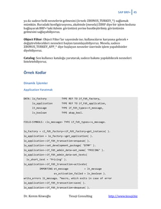 SAP BRF+ 45
Dr. Kerem Köseoğlu Tesuji Consulting http://www.tesuji.biz
ya da sadece belli nesnelerin gelmesini (örnek: ZBONUS_TURKEY_*) sağlamak
mümkün. Buradaki konfigürasyonu, akabinde (mesela) ZBRF diye bir işlem koduna
bağlayarak BRF+'taki Admin görüntüsü yerine basitleştirilmiş görüntünün
gelmesini sağlayabiliyoruz.
Object Filter: Object Filter'lar sayesinde ise; kullanıcıların karşısına gelecek +
değiştirebilecekleri nesneleri baştan tanımlayabiliyoruz. Mesela, sadece
ZBONUS_TURKEY_APP_* diye başlayan nesneler üzerinde işlem yapabilsinler
diyebiliyoruz.
Catalog: Son kullanıcı kataloğu yaratarak, sadece bakımı yapılabilecek nesneleri
listeletebiliyoruz.
Örnek Kodlar
Dinamik İşlemler
Application Yaratmak
DATA: lo_factory TYPE REF TO if_fdt_factory,
lo_application TYPE REF TO if_fdt_application,
lt_message TYPE if_fdt_types=>t_message,
lv_boolean TYPE abap_bool.
FIELD-SYMBOLS: <ls_message> TYPE if_fdt_types=>s_message.
lo_factory = cl_fdt_factory=>if_fdt_factory~get_instance( ).
lo_application = lo_factory->get_application( ).
lo_application->if_fdt_transaction~enqueue( ).
lo_application->set_development_package( ‘$TMP’ ).
lo_application->if_fdt_admin_data~set_name( ‘PRICING’ ).
lo_application->if_fdt_admin_data~set_texts(
iv_short_text = ‘Pricing’ ).
lo_application->if_fdt_transaction~activate(
IMPORTING et_message = lt_message
ev_activation_failed = lv_boolean ).
write_errors lt_message. “macro, which exits in case of error
lo_application->if_fdt_transaction~save( ).
lo_application->if_fdt_transaction~dequeue( ).
 