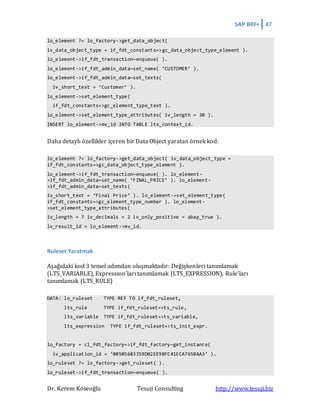 SAP BRF+ 47
Dr. Kerem Köseoğlu Tesuji Consulting http://www.tesuji.biz
lo_element ?= lo_factory->get_data_object(
iv_data_object_type = if_fdt_constants=>gc_data_object_type_element ).
lo_element->if_fdt_transaction~enqueue( ).
lo_element->if_fdt_admin_data~set_name( ‘CUSTOMER’ ).
lo_element->if_fdt_admin_data~set_texts(
iv_short_text = ‘Customer’ ).
lo_element->set_element_type(
if_fdt_constants=>gc_element_type_text ).
lo_element->set_element_type_attributes( iv_length = 30 ).
INSERT lo_element->mv_id INTO TABLE lts_context_id.
Daha detaylı özellikler içeren bir Data Object yaratan örnek kod:
lo_element ?= lo_factory->get_data_object( iv_data_object_type =
if_fdt_constants=>gc_data_object_type_element ).
lo_element->if_fdt_transaction~enqueue( ). lo_element-
>if_fdt_admin_data~set_name( ‘FINAL_PRICE’ ). lo_element-
>if_fdt_admin_data~set_texts(
iv_short_text = ‘Final Price’ ). lo_element->set_element_type(
if_fdt_constants=>gc_element_type_number ). lo_element-
>set_element_type_attributes(
iv_length = 7 iv_decimals = 2 iv_only_positive = abap_true ).
lv_result_id = lo_element->mv_id.
Ruleset Yaratmak
Aşağıdaki kod 3 temel adımdan oluşmaktadır: Değişkenleri tanımlamak
(LTS_VARIABLE), Expression’ları tanımlamak (LTS_EXPRESSION), Rule’ları
tanımlamak (LTS_RULE)
DATA: lo_ruleset TYPE REF TO if_fdt_ruleset,
lts_rule TYPE if_fdt_ruleset=>ts_rule,
lts_variable TYPE if_fdt_ruleset=>ts_variable,
lts_expression TYPE if_fdt_ruleset=>ts_init_expr.
lo_factory = cl_fdt_factory=>if_fdt_factory~get_instance(
iv_application_id = ‘00505683359D02EE98FC41ECA7650AA3’ ).
lo_ruleset ?= lo_factory->get_ruleset( ).
lo_ruleset->if_fdt_transaction~enqueue( ).
 