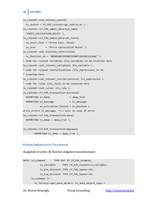 48 SAP BRF+
Dr. Kerem Köseoğlu Tesuji Consulting http://www.tesuji.biz
lo_ruleset->set_ruleset_switch(
iv_switch = if_fdt_ruleset=>gc_switch_on ).
lo_ruleset->if_fdt_admin_data~set_name(
‘PRICE_CALCULATION_RULES’ ).
lo_ruleset->if_fdt_admin_data~set_texts(
iv_short_text = ‘Price Calc. Rules’
iv_text = ‘Price Calculation Rules’ ).
lo_ruleset->set_function_restriction(
iv_function_id = ‘00505683359D02EE98FC41EE6215CAA4’ ).
* code for ruleset variables (lts_variable) to be inserted here
lo_ruleset->set_ruleset_variables( lts_variable ).
* code for ruleset initializations (lts_expression) to be
* inserted here
lo_ruleset->set_ruleset_initializations( lts_expression ).
* code for rules (lts_rule) to be inserted here
lo_ruleset->set_rules( lts_rule ).
lo_ruleset->if_fdt_transaction~activate(
EXPORTING iv_deep = abap_true
IMPORTING et_message = lt_message
ev_activation_failed = lv_boolean ).
write_errors lt_message. “>>> exit in case of error
lo_ruleset->if_fdt_transaction~save(
EXPORTING iv_deep = abap_true ).
lo_ruleset->if_fdt_transaction~dequeue(
EXPORTING iv_deep = abap_true ).
Ruleset Değişkenlerini Tanımlamak
Aşağıdaki örnekte; iki RuleSet değişkeni tanımlanmıştır.
DATA: lo_element TYPE REF TO if_fdt_element,
ls_variable TYPE if_fdt_ruleset=>s_variable,
lv_pro_discount TYPE if_fdt_types=>id,
lv_cus_discount TYPE if_fdt_types=>id.
lo_element ?=
lo_factory->get_data_object( iv_data_object_type =
 