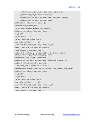 SAP BRF+ 49
Dr. Kerem Köseoğlu Tesuji Consulting http://www.tesuji.biz
if_fdt_constants=>gc_data_object_type_element ).
lo_element->if_fdt_transaction~enqueue( ).
lo_element->if_fdt_admin_data~set_name( ‘CUSTOMER_DISCOUNT’ ).
lo_element->if_fdt_admin_data~set_texts(
iv_short_text = ‘Customer Discount’ ).
lo_element->set_element_type(
if_fdt_constants=>gc_element_type_number ).
lo_element->set_element_type_attributes(
iv_length = 3
iv_decimals = 2
iv_only_positive = abap_true ).
ls_variable-position = 1.
ls_variable-data_object_id = lo_element->mv_id.
INSERT ls_variable INTO TABLE lts_variable.
lv_cus_discount = lo_element->mv_id.
lo_element ?= lo_factory->get_data_object( iv_data_object_type =
if_fdt_constants=>gc_data_object_type_element ).
lo_element->if_fdt_transaction~enqueue( ).
lo_element->if_fdt_admin_data~set_name( ‘PROMOTION_DISCOUNT’ ).
lo_element->if_fdt_admin_data~set_texts(
iv_short_text = ‘Promotion Discount’ ).
lo_element->set_element_type( if_fdt_constants=>gc_element_type_number ).
lo_element->set_element_type_attributes(
iv_length = 3
iv_decimals = 2
iv_only_positive = abap_true ).
ls_variable-position = 2.
ls_variable-data_object_id = lo_element->mv_id.
INSERT ls_variable INTO TABLE lts_variable.
lv_pro_discount = lo_element->mv_id.
 