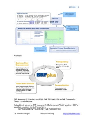 SAP BRF+ 5
Dr. Kerem Köseoğlu Tesuji Consulting http://www.tesuji.biz
Avantajları:
SAP Netweaver 7.0’dan beri var (2006). SAP TM, SAM CRM ve SAP Business By
Design içinde kullanılıyor.
Kullanabilmek için; en az SAP Netweaver 7.0 Enhancement PAck 2 gerekiyor. SICF’te
aşağıdaki servislerin etkinleştirilmesi lazım:
 /SAP/BC/WEBDYNPRO/SAP/ FDT_WD_WORKBENCH
 