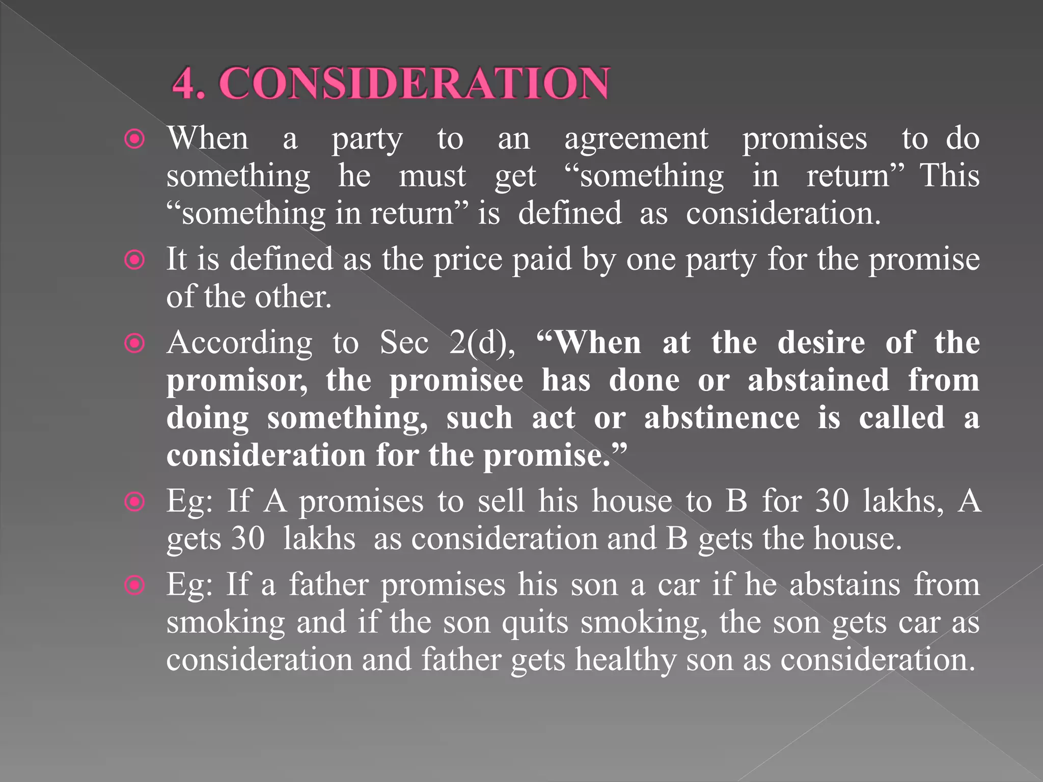  When a party to an agreement promises to do
something he must get “something in return” This
“something in return” is defined as consideration.
 It is defined as the price paid by one party for the promise
of the other.
 According to Sec 2(d), “When at the desire of the
promisor, the promisee has done or abstained from
doing something, such act or abstinence is called a
consideration for the promise.”
 Eg: If A promises to sell his house to B for 30 lakhs, A
gets 30 lakhs as consideration and B gets the house.
 Eg: If a father promises his son a car if he abstains from
smoking and if the son quits smoking, the son gets car as
consideration and father gets healthy son as consideration.
 