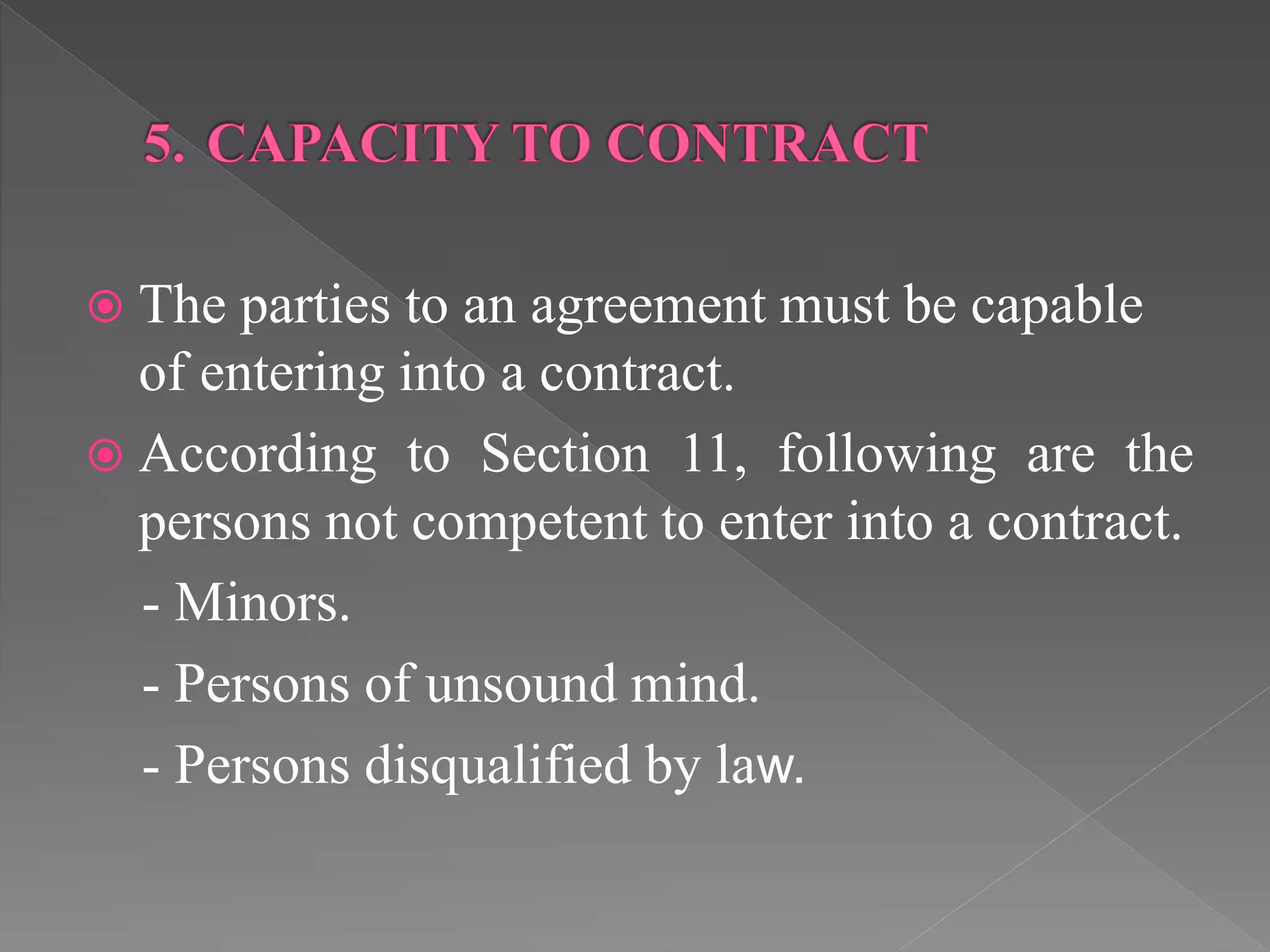 The parties to an agreement must be capable
of entering into a contract.
 According to Section 11, following are the
persons not competent to enter into a contract.
- Minors.
- Persons of unsound mind.
- Persons disqualified by law.
 