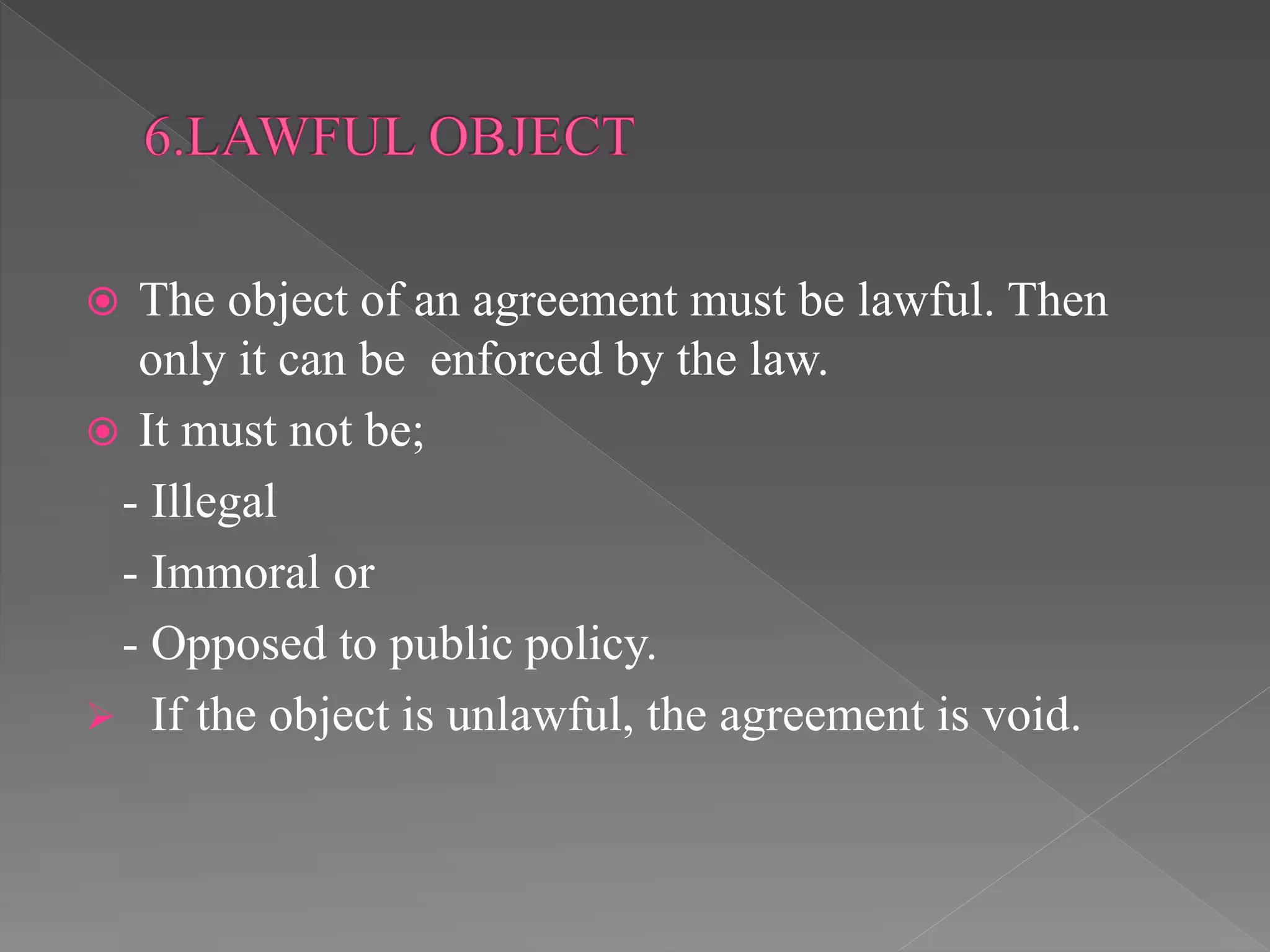 The object of an agreement must be lawful. Then
only it can be enforced by the law.
 It must not be;
- Illegal
- Immoral or
- Opposed to public policy.
 If the object is unlawful, the agreement is void.
 