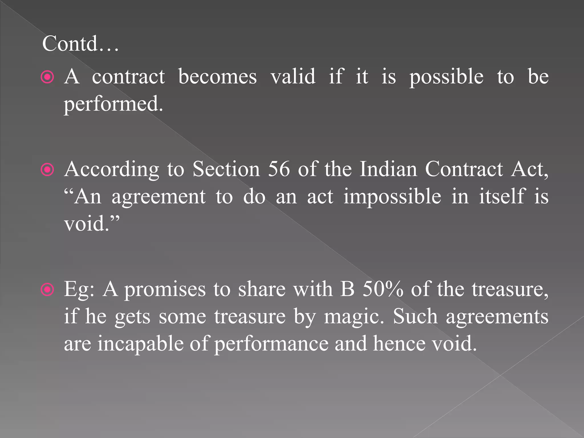Contd…
 A contract becomes valid if it is possible to be
performed.
 According to Section 56 of the Indian Contract Act,
“An agreement to do an act impossible in itself is
void.”
 Eg: A promises to share with B 50% of the treasure,
if he gets some treasure by magic. Such agreements
are incapable of performance and hence void.
 