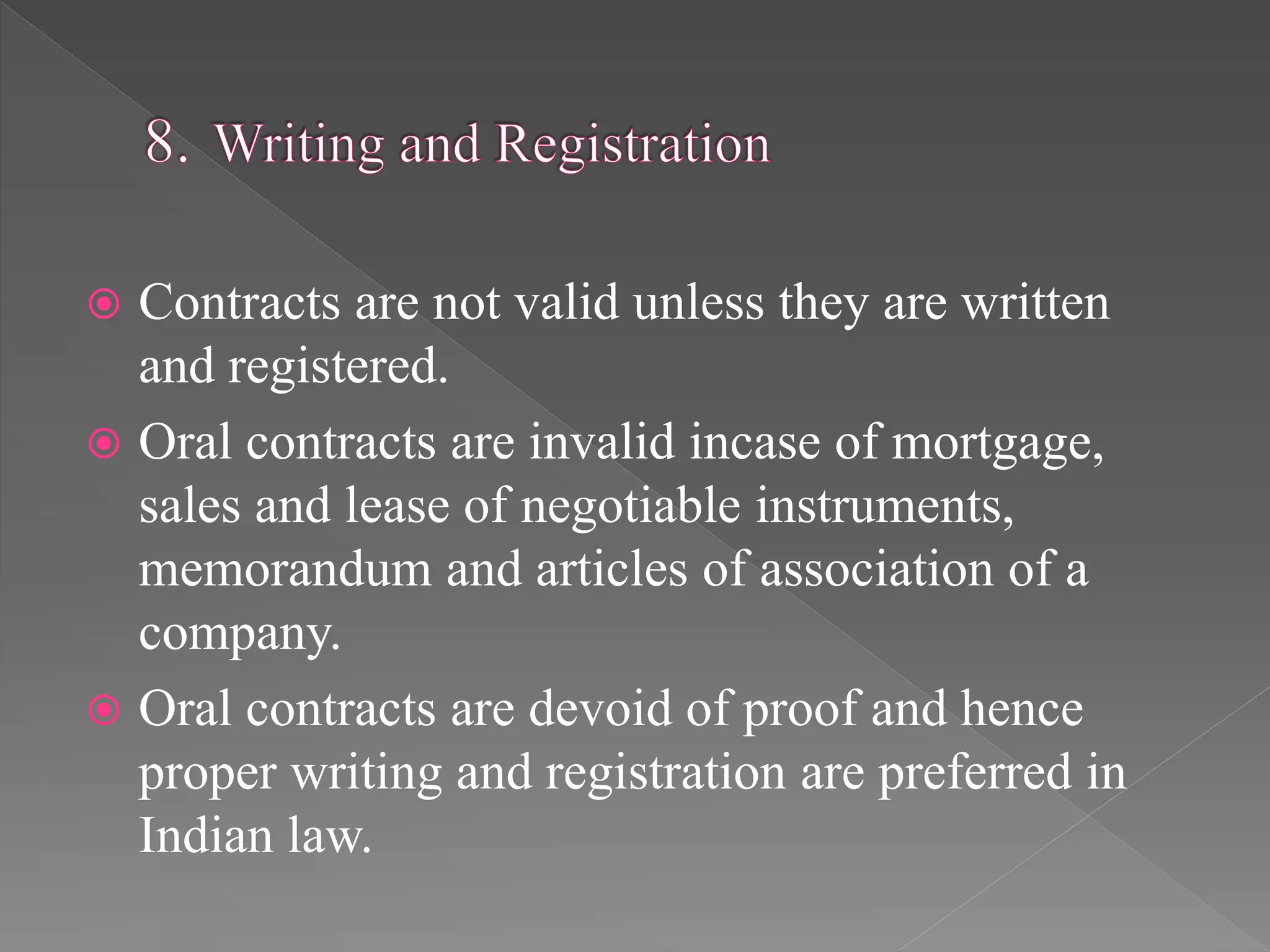  Contracts are not valid unless they are written
and registered.
 Oral contracts are invalid incase of mortgage,
sales and lease of negotiable instruments,
memorandum and articles of association of a
company.
 Oral contracts are devoid of proof and hence
proper writing and registration are preferred in
Indian law.
 