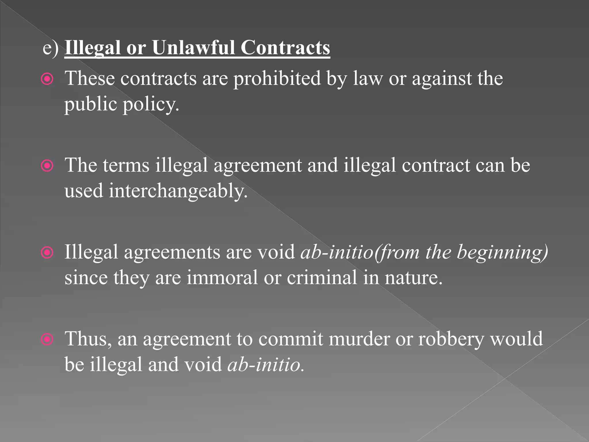 e) Illegal or Unlawful Contracts
 These contracts are prohibited by law or against the
public policy.
 The terms illegal agreement and illegal contract can be
used interchangeably.
 Illegal agreements are void ab-initio(from the beginning)
since they are immoral or criminal in nature.
 Thus, an agreement to commit murder or robbery would
be illegal and void ab-initio.
 