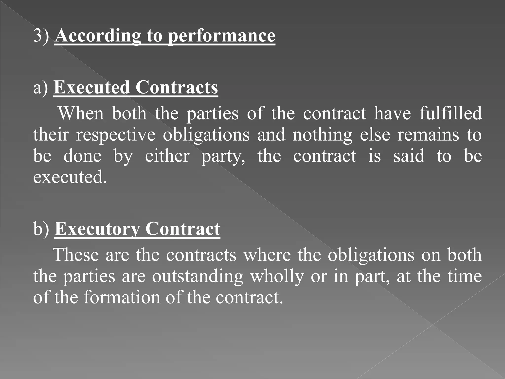3) According to performance
a) Executed Contracts
When both the parties of the contract have fulfilled
their respective obligations and nothing else remains to
be done by either party, the contract is said to be
executed.
b) Executory Contract
These are the contracts where the obligations on both
the parties are outstanding wholly or in part, at the time
of the formation of the contract.
 