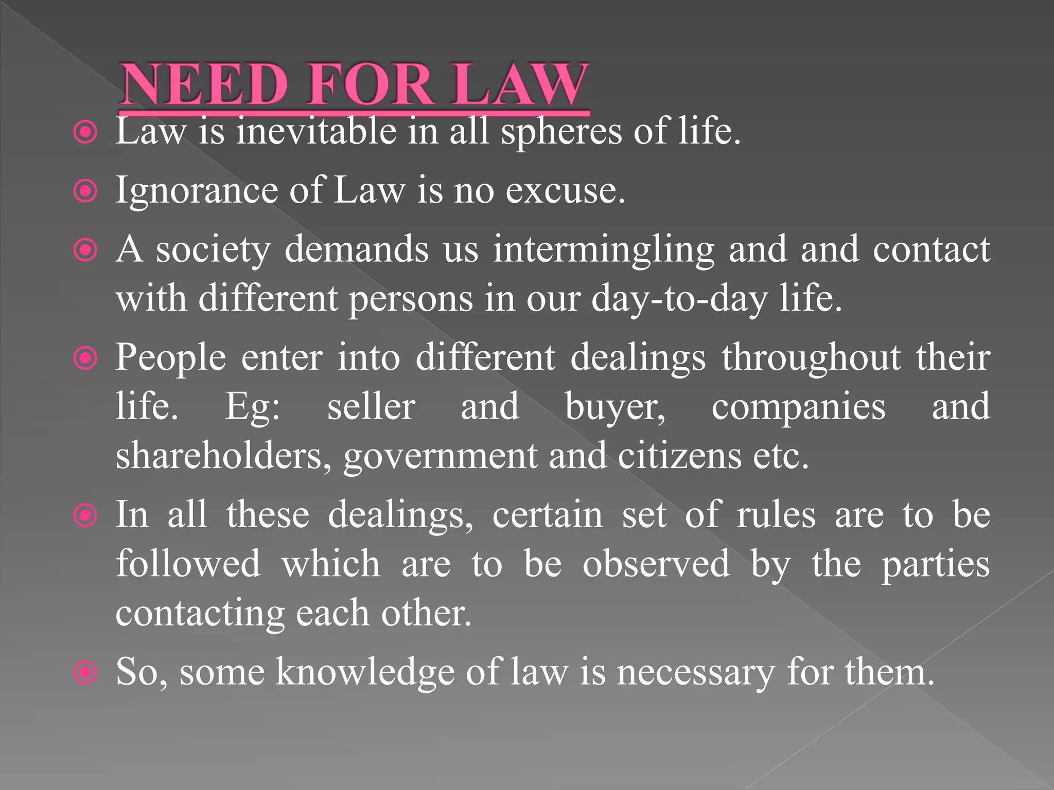  Law is inevitable in all spheres of life.
 Ignorance of Law is no excuse.
 A society demands us intermingling and and contact
with different persons in our day-to-day life.
 People enter into different dealings throughout their
life. Eg: seller and buyer, companies and
shareholders, government and citizens etc.
 In all these dealings, certain set of rules are to be
followed which are to be observed by the parties
contacting each other.
 So, some knowledge of law is necessary for them.
 