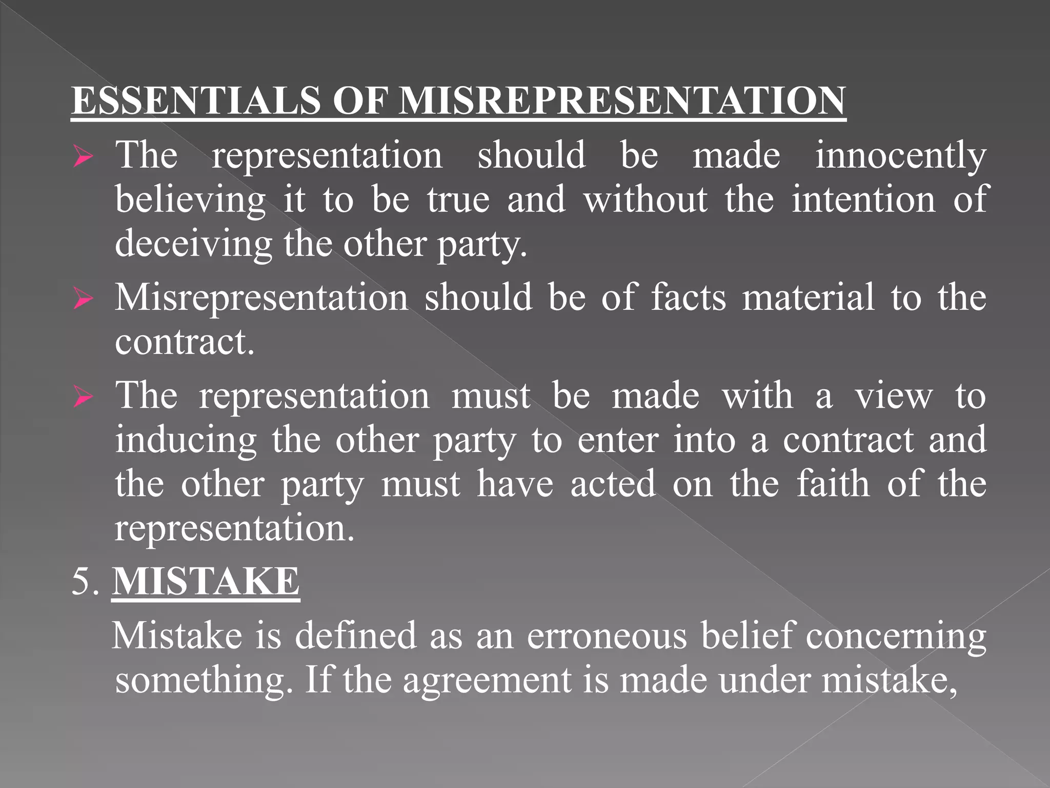 ESSENTIALS OF MISREPRESENTATION
 The representation should be made innocently
believing it to be true and without the intention of
deceiving the other party.
 Misrepresentation should be of facts material to the
contract.
 The representation must be made with a view to
inducing the other party to enter into a contract and
the other party must have acted on the faith of the
representation.
5. MISTAKE
Mistake is defined as an erroneous belief concerning
something. If the agreement is made under mistake,
 