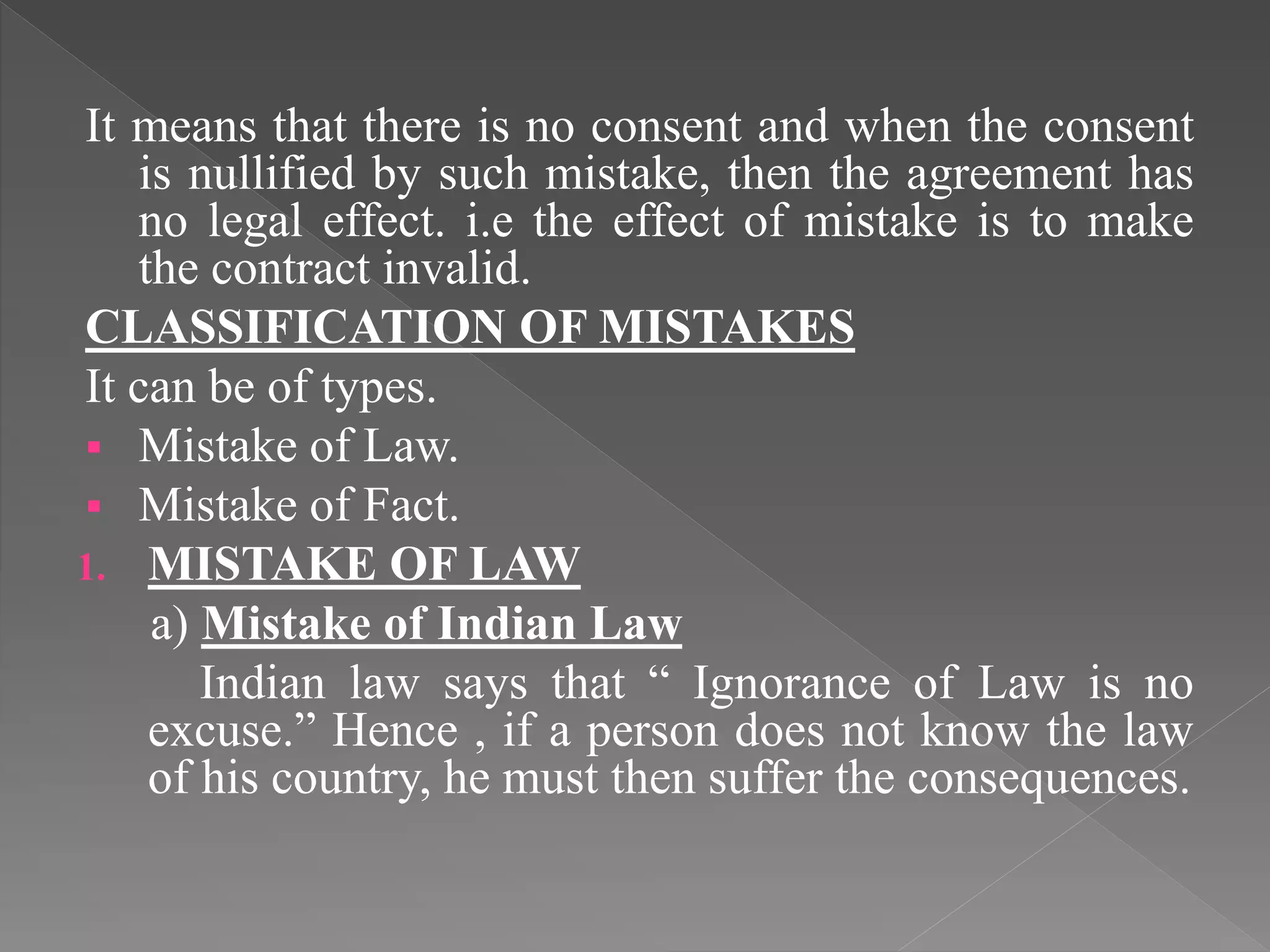 It means that there is no consent and when the consent
is nullified by such mistake, then the agreement has
no legal effect. i.e the effect of mistake is to make
the contract invalid.
CLASSIFICATION OF MISTAKES
It can be of types.
 Mistake of Law.
 Mistake of Fact.
1. MISTAKE OF LAW
a) Mistake of Indian Law
Indian law says that “ Ignorance of Law is no
excuse.” Hence , if a person does not know the law
of his country, he must then suffer the consequences.
 