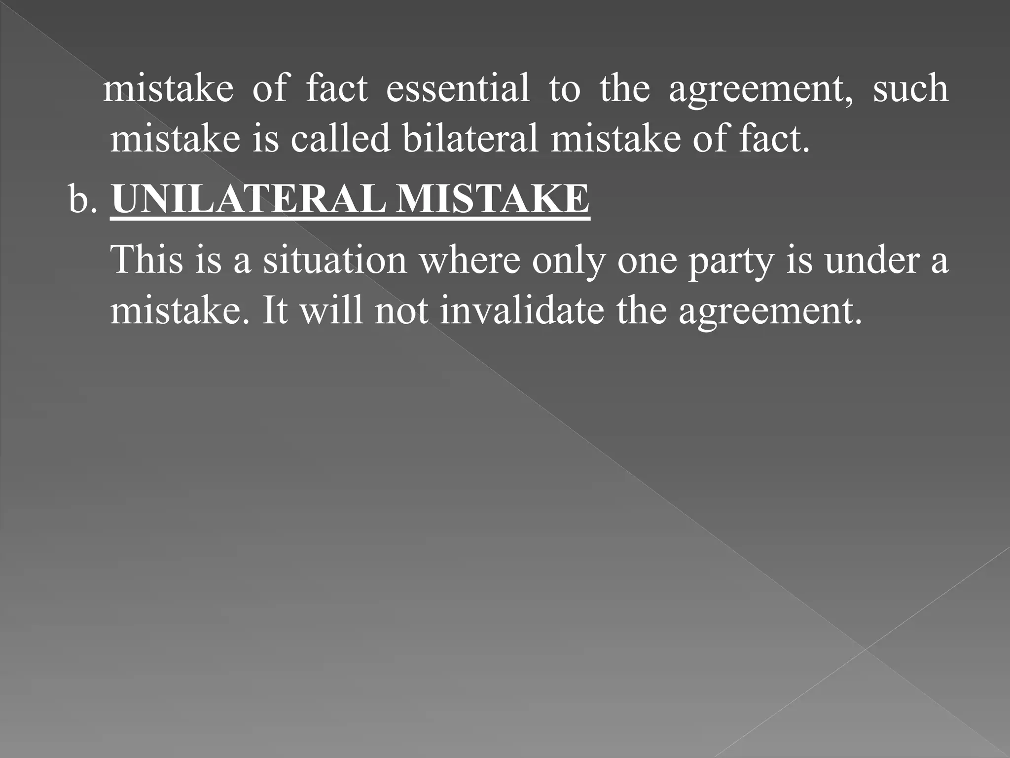 mistake of fact essential to the agreement, such
mistake is called bilateral mistake of fact.
b. UNILATERAL MISTAKE
This is a situation where only one party is under a
mistake. It will not invalidate the agreement.
 