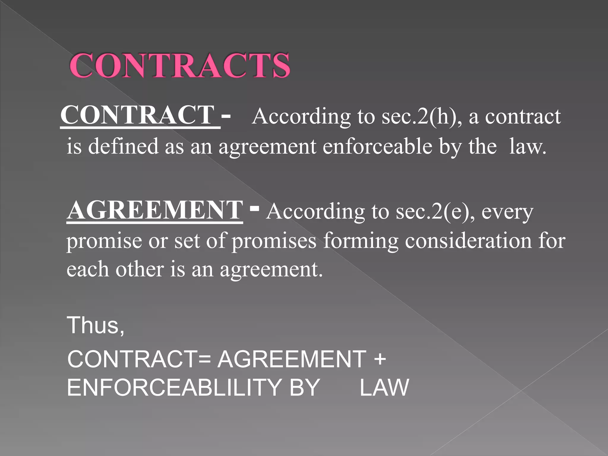 CONTRACT - According to sec.2(h), a contract
is defined as an agreement enforceable by the law.
AGREEMENT - According to sec.2(e), every
promise or set of promises forming consideration for
each other is an agreement.
Thus,
CONTRACT= AGREEMENT +
ENFORCEABLILITY BY LAW
 