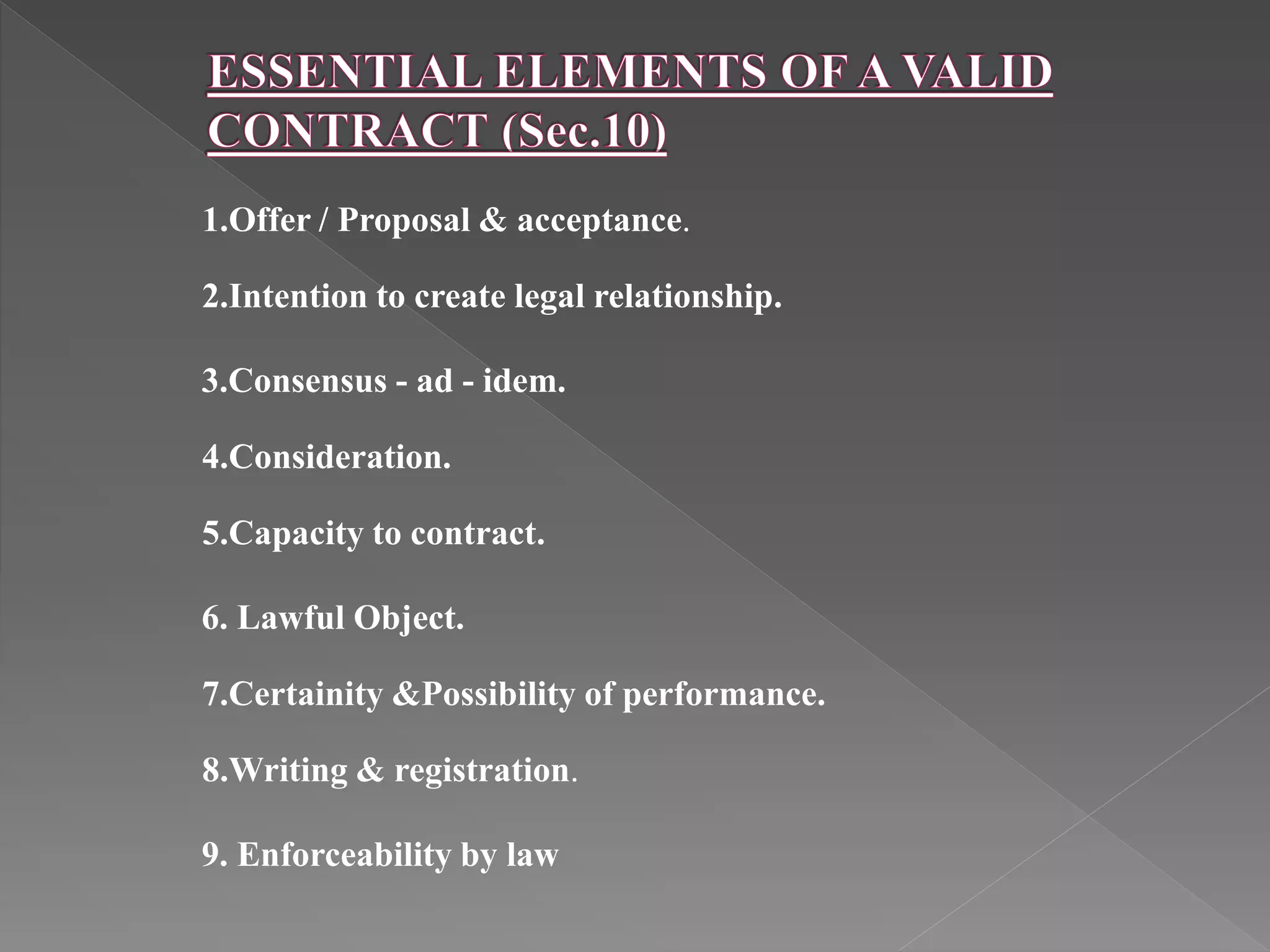 1.Offer / Proposal & acceptance.
2.Intention to create legal relationship.
3.Consensus - ad - idem.
4.Consideration.
5.Capacity to contract.
6. Lawful Object.
7.Certainity &Possibility of performance.
8.Writing & registration.
9. Enforceability by law
 
