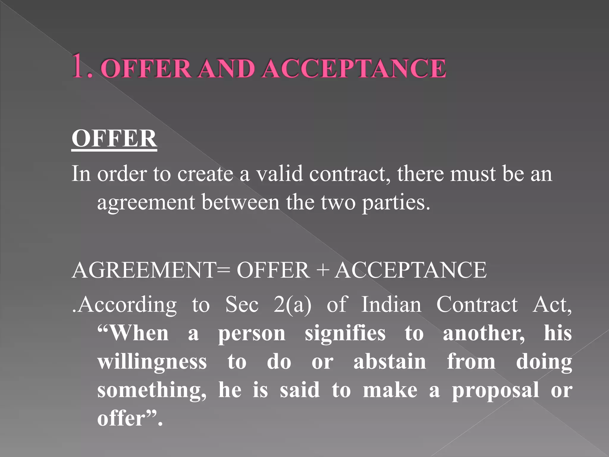 OFFER
In order to create a valid contract, there must be an
agreement between the two parties.
AGREEMENT= OFFER + ACCEPTANCE
.According to Sec 2(a) of Indian Contract Act,
“When a person signifies to another, his
willingness to do or abstain from doing
something, he is said to make a proposal or
offer”.
 