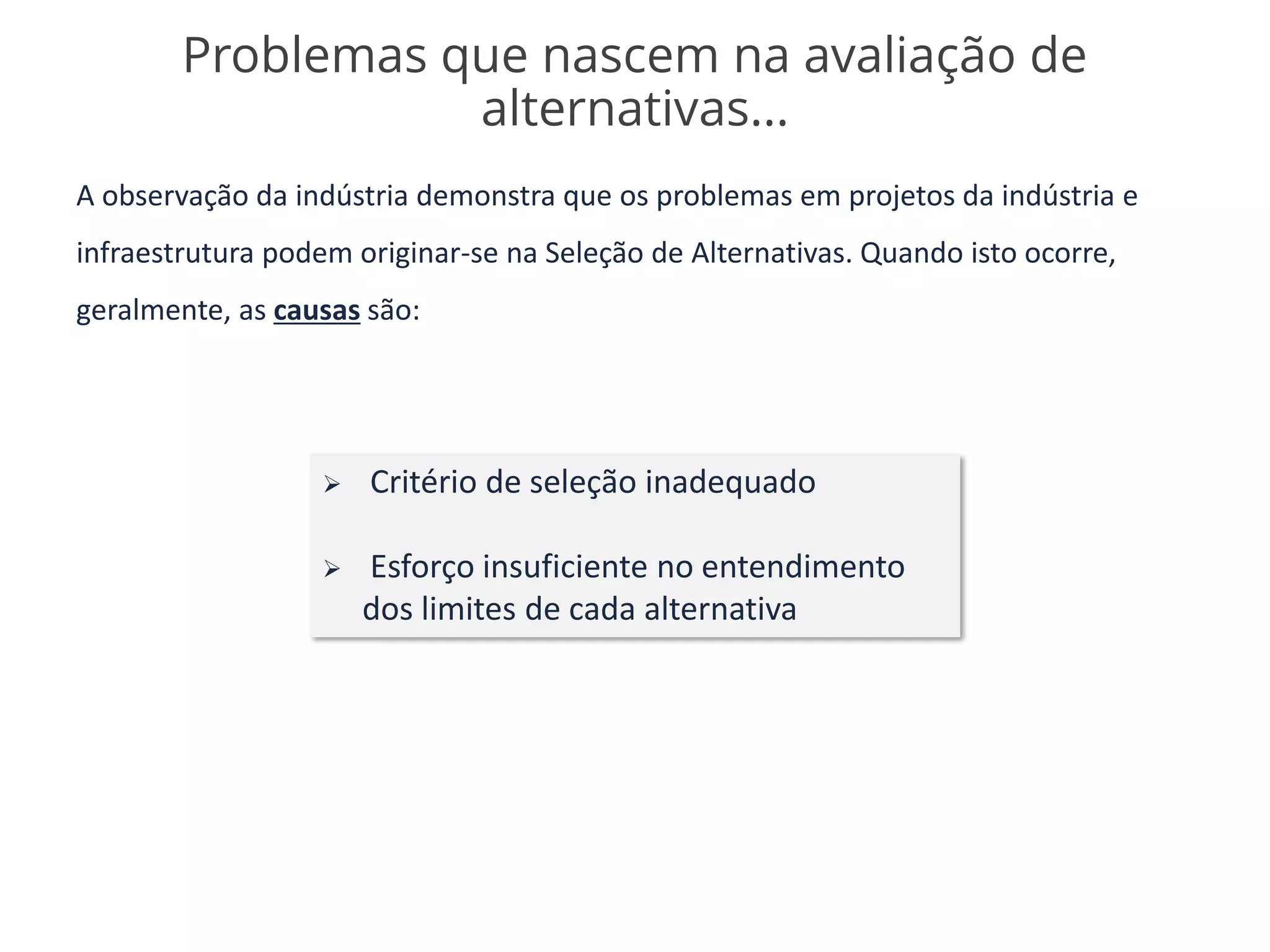 A observação da indústria demonstra que os problemas em projetos da indústria e
infraestrutura podem originar-se na Seleção de Alternativas. Quando isto ocorre,
geralmente, as causas são:
Problemas que nascem na avaliação de
alternativas...
➢ Critério de seleção inadequado
➢ Esforço insuficiente no entendimento
dos limites de cada alternativa
 