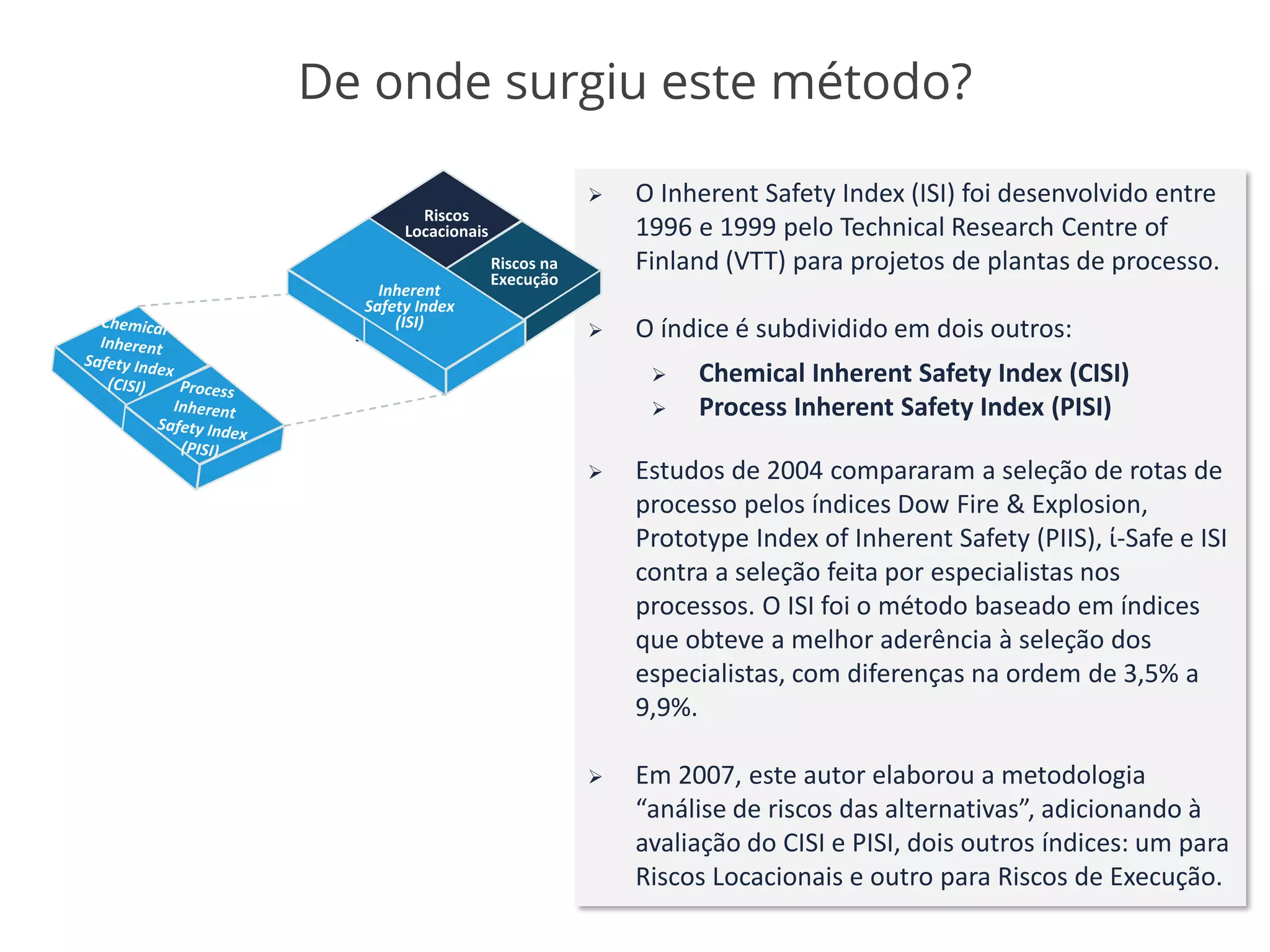 De onde surgiu este método?
➢ O Inherent Safety Index (ISI) foi desenvolvido entre
1996 e 1999 pelo Technical Research Centre of
Finland (VTT) para projetos de plantas de processo.
➢ O índice é subdividido em dois outros:
➢ Chemical Inherent Safety Index (CISI)
➢ Process Inherent Safety Index (PISI)
➢ Estudos de 2004 compararam a seleção de rotas de
processo pelos índices Dow Fire & Explosion,
Prototype Index of Inherent Safety (PIIS), ί-Safe e ISI
contra a seleção feita por especialistas nos
processos. O ISI foi o método baseado em índices
que obteve a melhor aderência à seleção dos
especialistas, com diferenças na ordem de 3,5% a
9,9%.
➢ Em 2007, este autor elaborou a metodologia
“análise de riscos das alternativas”, adicionando à
avaliação do CISI e PISI, dois outros índices: um para
Riscos Locacionais e outro para Riscos de Execução.
Riscos
Locacionais
Riscos na
Execução
Riscos
Locacionais
Riscos na
Execução
Inherent
Safety Index
(ISI)
 