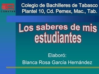 Colegio de Bachilleres de TabascoPlantel 10, Cd. Pemex, Mac., Tab. Los saberes de mis estudiantes Elaboró: Blanca Rosa García Hernández 