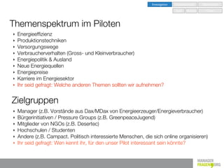 Investigation   Implementation   Optimisation

                                                                                Seed   Nurture      Grow



Themenspektrum im Piloten
‣   Energieefﬁzienz
‣   Produktionstechniken
‣   Versorgungswege
‣   Verbraucherverhalten (Gross- und Kleinverbraucher)
‣   Energiepolitik & Ausland
‣   Neue Energiequellen
‣   Energiepreise
‣   Karriere im Energiesektor
‣   Ihr seid gefragt: Welche anderen Themen sollten wir aufnehmen?


Zielgruppen
‣   Manager (z.B. Vorstände aus Dax/MDax von Energieerzeuger/Energieverbraucher)
‣   Bürgerinitiativen / Pressure Groups (z.B. GreenpeaceJugend)
‣   Mitglieder von NGOs (z.B. Desertec)
‣   Hochschulen / Studenten
‣   Andere (z.B. Campact. Politisch interessierte Menschen, die sich online organisieren)
‣   Ihr seid gefragt: Wen kennt ihr, für den unser Pilot interessant sein könnte?
 