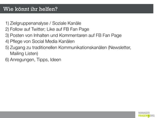 Wie könnt ihr helfen?

1) Zielgruppenanalyse / Soziale Kanäle
2) Follow auf Twitter; Like auf FB Fan Page
3) Posten von Inhalten und Kommentaren auf FB Fan Page
4) Pﬂege von Social Media Kanälen
5) Zugang zu traditionellen Kommunikationskanälen (Newsletter,
   Mailing Listen)
6) Anregungen, Tipps, Ideen
 