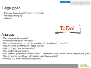 Investigation   Implementation   Optimisation

                                                                            Seed   Nurture      Grow


Zielgruppen
 ‣ PressureGroups und Personen im Bereich
 ‣ Energieversorgung
 ‣ Umwelt




                                                          ToDo!
Analyse
‣Wer ist unsere Zielgruppe?
‣Wie verhalten sie sich im Internet?
‣Warum sollten sie an mf.org Interesse haben? (‘was habe ich davon?’)
‣Warum sollten sie Managern Fragen stellen?
‣Welche Fragen würden sie stellen?
‣Was sind ihre Erwartungen?
‣Was sind die größten Bedenken / Risiken / Vorbehalte, wenn es um die Nutzung von MF geht?
‣Warum würden sie aktiver Unterstützer von mf.org werden?
‣Von was und wem werden sie beeinﬂusst?
 