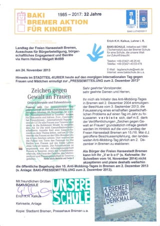 ll
iI |I
!
1

Iträ$ffi'1*r"3.&.$'t'8,ffi#:t
*e*. ir ,* I '! 5 # 'ffi 3j!g &:m.* #.
.:; d
lä q. r!'g 6iw't F.

t X
l :!,

q"y,t$

;;;ffi

:mml
Tfft!;
a^rt I uTHtre?nj7
BAKI LUTHER2017

r.€'i9r=,H

Erich K.H. Kalkus, Lehrer i. R.

Landtag der Freien Hansestadt Bremen,
Ausschuss für Bürgerbeteiligung, bürgerschafrliches Engagement und Beiräte
via Herm Helmut Weigelt MdBB

BAKI-SCHULE, lnitiative seit 1 986
(Tschernobyl) aus der Bremer Schule
für eine Schule, die unsere Welt
zur Zukunft braucht

am 24, November 2413

E-Mail: tagderschule@web.de

Telefon: + 49-(0Y21 -46 25 40
Telefax: + 49-p)421 -43 03 478

lnternet: www.bakischule.de u.a.

Hinweis im $TADTTEIL-KURIER heute auf den morgigen lnternationalen Tag gegen
Frauen und Mädchen ermutigt zuT,,PRESSEMITTEILUNG zum 2. Dezember 20{3"

n
ffiauen

Zeiche

und Fahnenhissen

.

tn

.Ätaä"

Oe Frauen an der Otto-Brenner-Al-

lee 42i:,ein Zeichen setzen: Dort werden sie
die fahne von Terre des Femmes f-ü1'-die
Rechteiivon Frauen auJ ein freies Leben
ohne Geivalt hissen. Die Fahnenaktion ist

Sehr geehrter Vorsitzender,
sehr geehrte Damen und Herren,

lhr mich als lnitiator desAnti-Mobbing-Tages
in Bremen seit 2. Dezember 2OO4 entmutigender Beschluss vom 3. September 2O13, die
Fokussierung eines ernsthaften gesellschaftlichen Problems auf einen Tag im Jahr zu foküssieren v e rb i e t e sich, darf m.E. dank
der Veröffentlichungen ,,Zeichen gegen Gewalt an Frauen" grundsäElich infrage gestellt
werden im Hinblick auf die vom Landtag der
Freien Hansestadt Bremen am 15.116. Mai d.J.
getrofiene Beschlussempfehlung, den landesweiten Anti-Mobbing-Tag jährlich am 2. Dezember in Bremen zu etablieren:

rorganisie4 von der Arbeitsgemeinschaft
Fräuen in Tenever, wozu das Arbeitslosenzeintrum, dägHaus der Faniilie, das Mütter'
zentr-um und Frauengesundheit in Tenever

Als Bürger der Freien Hansestadt Bremen
kann ich lhr ,,V er b o t" (s. Kehrseite: lhr
gehören. Siehdauch Bericht auf Seite2
Schreiben vom 14. November 20141nicht
akzeptieren und plane deshalb weiterhin
die öffentliche Begehung des {0. Anti-Mobbing-Tages in Bremen am 2. Dezember 2013
(s. Anlage: BAKI-PRESSEMITTEILUNG zum 2. Dezember 2013).
Mit freundlichen Grüßen

Kehrseite, Anlage
Kopie: Stadtamt Bremen, Pressehaus Bremen u.a.

i
!

i

 