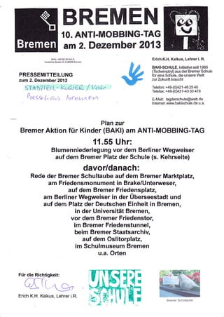 mffi,ffiffiffiru
{0. ANTI.MOBBING-TAG
am 2. flezember 20t3
Erich K.H. Kalkus, Lehrer i. R.

l-Jndeloher Slraße 12, D-28329 Bremen

BAKI-SCHULE, lnitiative seit 1986
(Tschernobyl) aus der Bremer Schule

PRESSEMITTEILUNG

für eine Schule, die unsere Welt
zur Zukunft braucht

zum 2. Dezember 2A13

Srtn'?Ier L- kv&t€A- I v,at^"
;)
I'regk (, F,vi {lrreutt I c<

Telefon: +49-(0)421 46 25 40

Telefax +49-(0)42143 03 478

E-Mail: tagderschule@web.de
lnterneL www.bakischule.de u.a.

Plan zur

Bremer Aktion für Kinder (BAKI) am ANTI-MOBBING-TAG

11.55 Uhr:
Blumenniederlegung vor dem Berliner Wegweiser
auf dem Bremer Platz der Schule (s. Kehrseite)

davor/danach:
Rede der Bremer Schultaube auf dem Bremer Marktplatz,
am Friedensmonument in Brake/Unterweser,
auf dem Bremer Friedensplatz,
am Berliner Wegweiser in der Überseestadt und
auf dem Plata der Deutschen Einheit in Bremen,
in der Universität Bremen,
vor dem Bremer Friedenstor,

im Bremer Friedenstunnel,
beim Bremer Staatsarchiv,
auf dem Oslitorplatz,
im Schulmuseum Bremen
u.a. Orten

Erich K.H. Kalkus, Lehrer i.R.
Bremer Schuliaube

 
