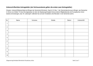 Bürgerantrag Amtsblatt Wimsheimer Rundschau online Seite 2 von 7
Unterschriftenliste Antragsteller (als Vertrauensleute gelten die ersten zwei Antragsteller)
Hinweis: Unterschriftsberechtigt sind Bürger der Gemeinde Wimsheim. Nach § 12 Abs. 1 der Gemeindeordnung ist Bürger, wer Deutscher
im Sinne von Artikel 116 des Grundgesetzes ist oder die Staatsangehörigkeit eines anderen Mitgliedslandes der Europäischen Union
besitzt (Unionsbürger), das 16. Lebensjahr vollendet hat und seit mindestens drei Monaten in der Gemeinde wohnt.
Nr. Name Vorname Straße Datum Unterschrift
1
2
3
4
5
6
7
8
9
10
 