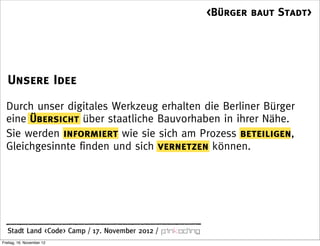 <Bürger baut Stadt>




   Unsere Idee
  Durch unser digitales Werkzeug erhalten die Berliner Bürger
  eine Übersicht über staatliche Bauvorhaben in ihrer Nähe.
  Sie werden informiert wie sie sich am Prozess beteiligen,
  Gleichgesinnte finden und sich vernetzen können.




  Stadt Land <Code> Camp / 17. November 2012 /
Freitag, 16. November 12
 