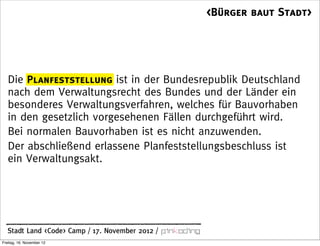 <Bürger baut Stadt>




   Die Planfeststellung ist in der Bundesrepublik Deutschland
   nach dem Verwaltungsrecht des Bundes und der Länder ein
   besonderes Verwaltungsverfahren, welches für Bauvorhaben
   in den gesetzlich vorgesehenen Fällen durchgeführt wird.
   Bei normalen Bauvorhaben ist es nicht anzuwenden.
   Der abschließend erlassene Planfeststellungsbeschluss ist
   ein Verwaltungsakt.




  Stadt Land <Code> Camp / 17. November 2012 /
Freitag, 16. November 12
 