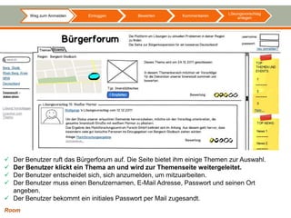 Lösungsvorschlag
        Weg zum Anmelden    Einloggen        Bewerten      Kommentieren
                                                                               anlegen




 Der Benutzer ruft das Bürgerforum auf. Die Seite bietet ihm einige Themen zur Auswahl.
 Der Benutzer klickt ein Thema an und wird zur Themenseite weitergeleitet.
 Der Benutzer entscheidet sich, sich anzumelden, um mitzuarbeiten.
 Der Benutzer muss einen Benutzernamen, E-Mail Adresse, Passwort und seinen Ort
  angeben.
 Der Benutzer bekommt ein initiales Passwort per Mail zugesandt.
Room
 