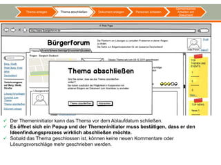 Gemeinsames
         Thema anlegen   Thema abschließen   Dokument anlegen   Personen einladen    Arbeiten am
                                                                                      Dokument




 Der Themeninitiator kann das Thema vor dem Ablaufdatum schließen.
 Es öffnet sich ein Popup und der Themeninitiator muss bestätigen, dass er den
  Ideenfindungsprozess wirklich abschließen möchte.
 Sobald das Thema geschlossen ist, können keine neuen Kommentare oder
  Lösungsvorschläge mehr geschrieben werden.
 