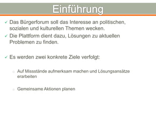    Das Bürgerforum soll das Interesse an politischen,
    sozialen und kulturellen Themen wecken.
   Die Plattform dient dazu, Lösungen zu aktuellen
    Problemen zu finden.

   Es werden zwei konkrete Ziele verfolgt:

     o Auf Missstände aufmerksam machen und Lösungsansätze
       erarbeiten

     o Gemeinsame Aktionen planen
 