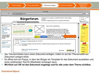 Gemeinsames
          Thema anlegen   Thema abschließen   Dokument anlegen   Personen einladen    Arbeiten am
                                                                                       Dokument




 Der Themeninitiator kann einen Dokument anlegen, indem er auf der Themenseite auf
  Dokument anlegen klickt.
 Es öffnet sich ein Popup, in dem der Bürger ein Template für das Dokument auswählen und
  einen erklärenden Text für Mitarbeiter anhängen kann.
 Mit Klick auf OK ist das Dokument angelegt und für alle unter dem Thema sichtbar.

Centralized Objects
 
