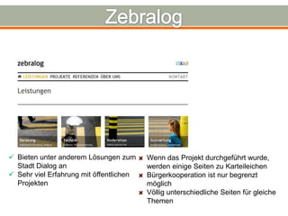  Bieten unter anderem Lösungen zum      Wenn das Projekt durchgeführt wurde,
  Stadt Dialog an                        werden einige Seiten zu Karteileichen
 Sehr viel Erfahrung mit öffentlichen   Bürgerkooperation ist nur begrenzt
  Projekten                              möglich
                                         Völlig unterschiedliche Seiten für gleiche
                                         Themen
 