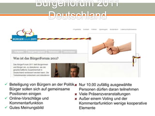  Beteiligung von Bürgern an der Politik.   Nur 10.00 zufällig ausgewählte
  Bürger sollen sich auf gemeinsame         Personen dürfen daran teilnehmen
  Positionen einigen                        Viele Präsenzveranstaltungen
 Online-Vorschläge und                     Außer einem Voting und der
  Kommentarfunktion                         Kommentarfunktion wenige kooperative
 Gutes Meinungsbild                        Elemente
 