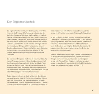 Der Ergebnishaushalt

Der Ergebnishaushalt enthält, wie der Erfolgsplan eines Unter-      Bund und Land und 245 Millionen Euro als Finanzausgleichs-
nehmens, alle Erträge und Aufwendungen, die sich aus der            umlage im Rahmen des kommunalen Finanzausgleichs abführen.
laufenden Aufgabenerfüllung der Stadt ergeben. Im Ergebnis-
haushalt müssen die Aufwendungen durch die Erträge jährlich         Im Jahr 2013 wird die Stadt Stuttgart voraussichtlich mehr als
gedeckt werden. Dadurch wird sichergestellt, dass die verbrauch-    2,3 Milliarden Euro an Erträgen erwirtschaften. Es gibt allerdings
ten Ressourcen in gleicher Höhe wieder erwirtschaftet werden        wenig Möglichkeiten, diese Einkünfte zu erhöhen. Sie beschrän-
und keine Generation für die Schulden der vorherigen aufkom-        ken sich auf die Hebesätze für Grund- und Gewerbesteuer
men muss. Zu den Erträgen zählen beispielsweise Steuern,            sowie die Gebühren und Entgelte, die die Stadt entsprechend
Gebühren, Zuweisungen, Mieten und Pachten sowie Bußgelder.          anpassen kann. Gemeinsam machen sie rund ein Drittel des




                                                                                                                                         11
Aufwendungen sind unter anderem die Gehälter für das                gesamten Ertragsvolumens aus.
Personal, Bauunterhaltungen, Abschreibungen und soziale
Leistungen.                                                         Auch die städtischen Aufwendungen kann der Gemeinderat nur
                                                                    zu etwa 30 Prozent selbst beeinflussen, weil ein großer Teil für
Die wichtigsten Erträge der Stadt sind die Steuern und die allge-   Umlagen wie Gewerbesteuerumlage oder Finanzausgleichs-
meinen Finanzzuweisungen, insbesondere Zuweisungen nach             umlage oder für gesetzliche Aufgaben und Leistungen, zum
dem Finanzausgleichsgesetz (FAG), die das Land Baden-Würt-          Beispiel im Sozialbereich, reserviert sind. Die für 2013 geplanten
temberg an die Stadt zahlt. Dazu gehören beispielsweise die         Erträge und Aufwendungen stehen auf Seite 73 ff.
Schlüsselzuweisungen. Sie gleichen die unterschiedlich hohen
Steuereinnahmen der verschiedenen Gemeinden etwas aus und
sollen fehlende eigene Steuereinnahmen ersetzen.

Zu den Steuereinnahmen der Stadt gehören die Grundsteuer,
die Gewerbesteuer sowie die Gemeindeanteile an der Einkom-
men- und Umsatzsteuer. Die Stadt darf allerdings nicht alle
Steuern behalten. Sie muss beispielsweise im Jahr 2013 voraus-
sichtlich knapp 92 Millionen Euro als Gewerbesteuerumlage an
 