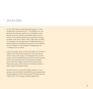 SCHULDEN

Im Jahr 1993 hatte die Landeshauptstadt Stuttgart im Stadt-
haushalt einen Schuldenstand von 1,154 Milliarden Euro. Die
jährlichen Zinszahlungen beliefen sich auf 86 Millionen Euro.
Weil die Stadt ihren Haushalt wirtschaftlich geführt und sich
intensiv um Konsolidierung bemüht hat (Haushaltssicherungs-
konzepte in den Jahren 1993 bis 1995, 1998, 2002 und 2009),
ist es gelungen, den Schuldenstand im Stadthaushalt (vgl. aus-
führliche Übersicht auf Seite 82) bis Ende 2012 auf 35,5 Millionen
Euro zu reduzieren und die laufenden Zinsbelastungen auf




                                                                     17
1,7 Millionen Euro zu senken.

In den kommenden Jahren wird die Stadt jedoch viel investieren.
Geplant sind insbesondere Investitionen in die Sanierung der
Schulen sowie in den Ausbau von Ganztagesschulen, Schüler-
häusern und Kindertagesbetreuung. Dadurch wird der Schulden-
stand in den kommenden Jahren voraussichtlich ansteigen.
Auch anstehende Aufgaben wie die Kommunalisierung der
Wasserversorgung und der Aufbau der Stadtwerke werden zu
einem höheren Finanzbedarf führen.

Dennoch bemüht sich die Stadt Stuttgart weiterhin um eine
sparsame und wirtschaftliche Haushaltsführung mit angemessener
Schuldenbegrenzung. Die Entwicklung des Schuldenstandes von
1990 bis 2012 ist im Anhang auf Seite 82 abgedruckt.
 