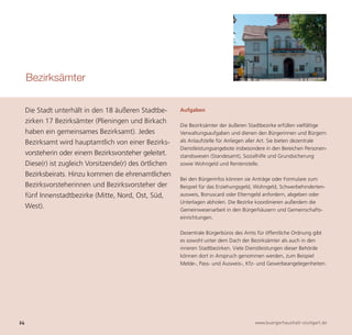 Bezirksämter

     Die Stadt unterhält in den 18 äußeren Stadtbe-       Aufgaben

     zirken 17 Bezirksämter (Plieningen und Birkach
                                                          Die Bezirksämter der äußeren Stadtbezirke erfüllen vielfältige
     haben ein gemeinsames Bezirksamt). Jedes             Verwaltungsaufgaben und dienen den Bürgerinnen und Bürgern
     Bezirksamt wird hauptamtlich von einer Bezirks-      als Anlaufstelle für Anliegen aller Art. Sie bieten dezentrale
                                                          Dienstleistungsangebote insbesondere in den Bereichen Personen-
     vorsteherin oder einem Bezirksvorsteher geleitet.    standswesen (Standesamt), Sozialhilfe und Grundsicherung
     Diese(r) ist zugleich Vorsitzende(r) des örtlichen   sowie Wohngeld und Rentenstelle.




24                                                                                        www.buergerhaushalt-stuttgart.de
     Bezirksbeirats. Hinzu kommen die ehrenamtlichen
                                                          Bei den Bürgerinfos können sie Anträge oder Formulare zum
     Bezirksvorsteherinnen und Bezirksvorsteher der       Beispiel für das Erziehungsgeld, Wohngeld, Schwerbehinderten-
     fünf Innenstadtbezirke (Mitte, Nord, Ost, Süd,       ausweis, Bonuscard oder Elterngeld anfordern, abgeben oder
                                                          Unterlagen abholen. Die Bezirke koordinieren außerdem die
     West).                                               Gemeinwesenarbeit in den Bürgerhäusern und Gemeinschafts-
                                                          einrichtungen.

                                                          Dezentrale Bürgerbüros des Amts für öffentliche Ordnung gibt
                                                          es sowohl unter dem Dach der Bezirksämter als auch in den
                                                          inneren Stadtbezirken. Viele Dienstleistungen dieser Behörde
                                                          können dort in Anspruch genommen werden, zum Beispiel
                                                          Melde-, Pass- und Ausweis-, Kfz- und Gewerbeangelegenheiten.
 