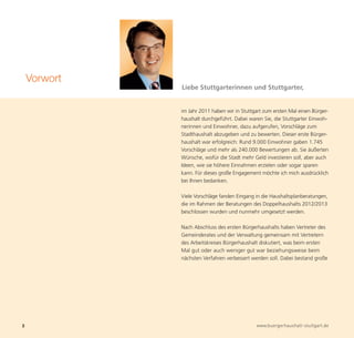 Vorwort
              Liebe Stuttgarterinnen und Stuttgarter,


              im Jahr 2011 haben wir in Stuttgart zum ersten Mal einen Bürger-
              haushalt durchgeführt. Dabei waren Sie, die Stuttgarter Einwoh-
              nerinnen und Einwohner, dazu aufgerufen, Vorschläge zum
              Stadthaushalt abzugeben und zu bewerten. Dieser erste Bürger-
              haushalt war erfolgreich: Rund 9.000 Einwohner gaben 1.745
              Vorschläge und mehr als 240.000 Bewertungen ab. Sie äußerten
              Wünsche, wofür die Stadt mehr Geld investieren soll, aber auch
              Ideen, wie sie höhere Einnahmen erzielen oder sogar sparen
              kann. Für dieses große Engagement möchte ich mich ausdrücklich




2                                             www.buergerhaushalt-stuttgart.de
              bei Ihnen bedanken.

              Viele Vorschläge fanden Eingang in die Haushaltsplanberatungen,
              die im Rahmen der Beratungen des Doppelhaushalts 2012/2013
              beschlossen wurden und nunmehr umgesetzt werden.

              Nach Abschluss des ersten Bürgerhaushalts haben Vertreter des
              Gemeinderates und der Verwaltung gemeinsam mit Vertretern
              des Arbeitskreises Bürgerhaushalt diskutiert, was beim ersten
              Mal gut oder auch weniger gut war beziehungsweise beim
              nächsten Verfahren verbessert werden soll. Dabei bestand große
 