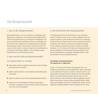 Der Bürgerhaushalt

    1. Was ist der Bürgerhaushalt?                                      3. Wie funktioniert der Bürgerhaushalt?

    Beim Bürgerhaushalt – das ist ein Verfahren zur Beteiligung der     Am Bürgerhaushalt können alle teilnehmen, die in Stuttgart
    Bürgerinnen und Bürger an der Aufstellung des Stadthaushalts –      wohnen. Ab Mitte Januar wird es in jedem Stadtbezirk eine Ver-
    haben alle Stuttgarterinnen und Stuttgarter die Möglichkeit, sich   anstaltung geben, bei der die Bezirksvorsteherinnen und Bezirks-
    aktiv an der Planung der städtischen Finanzen zu beteiligen und     vorsteher über den Bürgerhaushalt und den städtischen Haushalt
    sich damit bei der Gestaltung ihrer Stadt beratend einzubringen.    informieren. Wer möchte, kann bereits dort eigene Vorschläge
    Wo soll gespart werden? Wo investiert? Wie können mehr Ein-         für den städtischen Haushalt einbringen und diese mit anderen
    nahmen erzielt werden? Zu diesen Fragen können die Bürgerinnen      diskutieren. Am 18. Februar 2013 startet der Bürgerhaushalt auf




6                                                                                                       www.buergerhaushalt-stuttgart.de
    und Bürger eigene Ideen abgeben und Vorschläge anderer              der Internetplattform www.buergerhaushalt-stuttgart.de. Hier
    Teilnehmerinnen und Teilnehmer bewerten.                            können die Bürgerinnen und Bürger Vorschläge machen, diese
                                                                        kommentieren und anschließend bewerten.
    2. Was sind die Ziele des Bürgerhaushalts?

    Die Stuttgarter Bürgerinnen und Bürger                              Vorschlagen und kommentieren:
                                                                        18. Februar bis 11. März 2013
    n sollen besser über den städtischen Haushalt und die Vorhaben
      der Stadt informiert werden,                                      Ab dem 18. Februar 2013 haben die Stuttgarterinnen und
                                                                        Stuttgarter drei Wochen lang die Möglichkeit, eigene Vorschläge
    n werden stärker als bisher in die Aufstellung des Stadthaushalts   zu den städtischen Finanzen zu machen, Wünsche äußern und
      einbezogen,                                                       eigene Ideen einbringen, die den städtischen Haushalt betreffen:
                                                                        Wo kann die Stadt Stuttgart sparen oder wie kann sie mehr
    n sollen sich dadurch mehr mit ihrer Stadt identifizieren können,   Geld einnehmen? Wofür sollte mehr Geld ausgegeben werden?
                                                                        Welche Investitionen müssen dringend getätigt werden? Dabei
    n setzen durch ihre Vorschläge und Bewertungen eigene               dürfen alle Aufgaben und Themen angesprochen werden, die den
      Prioritäten und geben dem Gemeinderat und der Verwaltung          städtischen Haushalt betreffen. Diese Vorschläge können online,
      damit eine Entscheidungshilfe.
 