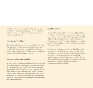 schriftlich per Formular oder telefonisch abgegeben werden.         Top 100 Vorschläge
Parallel ist es möglich, die Vorschläge auf der Internetplattform
zu kommentieren und mit anderen Teilnehmerinnen und                 Nach dem Beteiligungsverfahren werden die 100 Vorschläge
Teilnehmern zu diskutieren.                                         ermittelt, die von den Stuttgarterinnen und Stuttgartern selbst
                                                                    am höchsten bewertet wurden. Die Verwaltung prüft diese Top
                                                                    100 anschließend fachlich. Auch die Bezirksbeiräte können
Bearbeiten der Vorschläge                                           Stellungnahmen zu allen Vorschlägen abgeben, die ihren Bezirk
                                                                    betreffen. Gleichzeitig kann der Gemeinderat alle eingegangen
Nach der Vorschlagsphase wird die Internetplattform für einige      Vorschläge einsehen.




                                                                                                                                      7
Tage geschlossen. Dadurch können auch spät eingegangene
schriftliche Vorschläge auf die Internetplattform übertragen        Die Ergebnisse der fachlichen Prüfung der Top 100 sowie die
werden. Doppelte oder ähnliche Vorschläge werden herausgefiltert.   Stellungnahmen der Bezirksbeiräte legt die Verwaltung dem
So haben alle Vorschläge die gleiche Chance.                        Gemeinderat im Juli 2013 vor. Dieser entscheidet anschließend
                                                                    innerhalb der Haushaltsberatungen, welche Vorschläge
                                                                    geprüft, umgesetzt oder nicht angenommen werden können.
Bewerten: 18. März bis 8. April 2013                                Über diese Beschlüsse und den Stand der Umsetzung informieren
                                                                    das Stuttgarter Amtsblatt und die Internetplattform
Ab dem 18. März 2013 können die Bürgerinnen und Bürger alle         www.buergerhaushalt-stuttgart.de
Vorschläge drei Wochen lang bewerten, entweder online über
die Internetplattform oder schriftlich per Formular, allerdings
nicht telefonisch. Für Teilnehmerinnen und Teilnehmer, die nicht
online teilnehmen und ihre Bewertungen schriftlich abgeben
möchten, liegen während der Bewertungsphase Listen der ein-
gegangenen Vorschläge zum Bürgerhaushalt in verschiedenen
städtischen Einrichtungen aus, zum Beispiel in Bezirksrathäusern
oder Stadtteilbibliotheken.
 