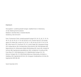 Impressum:


Herausgeberin: Landeshauptstadt Stuttgart, Stadtkämmerei in Verbindung
mit der Abteilung Kommunikation
Redaktion: Dorothee Reick, Charlotte Mischler
Gestaltung: Uwe Schumann


Fotos: Shutterstock (Titel), Landeshauptstadt Stuttgart (23, 24, 25, 26, 27, 33, 35,
36, 41, 42, 43, 45, 47, 51, 55, 58, 59, 60, 61, 67), Christian Hass (25, 33), Bundes-
agentur für Arbeit (28), ccvision (23, 29, 30, 31, 38, 39, 44, 45, 46, 47, 54, 55, 59,
66), Viktor Harres (31), Kraufmann (32, 41), Jochen Siegle (34), Greenpeace Energy
(35), Andreas Berner (36), Architekturbüro Glück+Partner (39), Olaf Mahlstedt (40),
Regina Brocke (41), Börsenverein Baden-Württemberg (42), istock (45), Amedick &
Sommer (48), Eigenbetrieb Leben&Wohnen (49), Schwäbischer Turnerbund (50),
Frank Maul (51), AOK-Mediendienst (51), Bäderbetriebe Stuttgart (52, 53),
Klinikum Stuttgart (56, 57), RKW Rhode Kellermann Wawrowsky, Architektur +
Städtebau (59), Eigenbetrieb SES (62, 63), Stuttgarter Straßenbahnen AG (64, 65),
Eigenbetrieb AWS (68, 69)



Stand: Dezember 2012
 